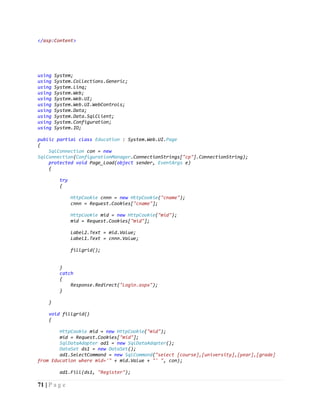 71 | P a g e
</asp:Content>
using System;
using System.Collections.Generic;
using System.Linq;
using System.Web;
using System.Web.UI;
using System.Web.UI.WebControls;
using System.Data;
using System.Data.SqlClient;
using System.Configuration;
using System.IO;
public partial class Education : System.Web.UI.Page
{
SqlConnection con = new
SqlConnection(ConfigurationManager.ConnectionStrings["cp"].ConnectionString);
protected void Page_Load(object sender, EventArgs e)
{
try
{
HttpCookie cnnn = new HttpCookie("cname");
cnnn = Request.Cookies["cname"];
HttpCookie mid = new HttpCookie("mid");
mid = Request.Cookies["mid"];
Label2.Text = mid.Value;
Label1.Text = cnnn.Value;
fillgrid();
}
catch
{
Response.Redirect("Login.aspx");
}
}
void fillgrid()
{
HttpCookie mid = new HttpCookie("mid");
mid = Request.Cookies["mid"];
SqlDataAdapter ad1 = new SqlDataAdapter();
DataSet ds1 = new DataSet();
ad1.SelectCommand = new SqlCommand("select [course],[university],[year],[grade]
from Education where mid='" + mid.Value + "' ", con);
ad1.Fill(ds1, "Register");
 