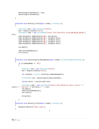 72 | P a g e
educationgrid.DataSource = ds1;
educationgrid.DataBind();
}
protected void Button1_Click(object sender, EventArgs e)
{
HttpCookie mid = new HttpCookie("mid");
mid = Request.Cookies["mid"];
SqlCommand cmd1 = new SqlCommand("insert into Education values(@a,@b,@c,@d,@e)",
con);
cmd1.Parameters.AddWithValue("@a", mid.Value);
cmd1.Parameters.AddWithValue("@b", TextBox1.Text);
cmd1.Parameters.AddWithValue("@c", TextBox2.Text);
cmd1.Parameters.AddWithValue("@d", TextBox3.Text);
cmd1.Parameters.AddWithValue("@e", TextBox4.Text);
con.Open();
cmd1.ExecuteNonQuery();
con.Close();
}
protected void educationgrid_RowCommand(object sender, GridViewCommandEventArgs e)
{
if (e.CommandName == "dd")
{
HttpCookie mid = new HttpCookie("mid");
mid = Request.Cookies["mid"];
int rowIndex = Convert.ToInt32(e.CommandArgument);
GridViewRow row = educationgrid.Rows[rowIndex];
string course = row.Cells[0].Text;
SqlCommand cmd1 = new SqlCommand("delete from Education where course='" +
course + "' and mid='"+ mid.Value +"'", con);
con.Open();
cmd1.ExecuteNonQuery();
con.Close();
fillgrid();
}
}
protected void Button3_Click(object sender, EventArgs e)
{
Response.Redirect("Skill.aspx");
}
}
 