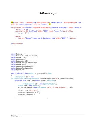73 | P a g e
AdUsers.aspx
<%@ Page Title="" Language="C#" MasterPageFile="~/Admin.master" AutoEventWireup="true"
CodeFile="AdUsers.aspx.cs" Inherits="AdUsers" %>
<asp:Content ID="Content1" ContentPlaceHolderID="ContentPlaceHolder1" Runat="Server">
<br /> <br />
<asp:GridView ID="GridView1" Width="100%" runat="server"></asp:GridView>
<br /> <br />
<center>
<img src="images/responsive-design-banner.jpg" width="100%" /></center>
</asp:Content>
using System;
using System.Collections.Generic;
using System.Linq;
using System.Web;
using System.Web.UI;
using System.Web.UI.WebControls;
using System.Data;
using System.Data.SqlClient;
using System.Configuration;
using System.IO;
public partial class AdUsers : System.Web.UI.Page
{
SqlConnection con = new
SqlConnection(ConfigurationManager.ConnectionStrings["cp"].ConnectionString);
protected void Page_Load(object sender, EventArgs e)
{
SqlDataAdapter ad1 = new SqlDataAdapter();
DataSet ds1 = new DataSet();
ad1.SelectCommand = new SqlCommand("select * from Register ", con);
ad1.Fill(ds1, "Register");
GridView1.DataSource = ds1;
GridView1.DataBind();
}
}
 