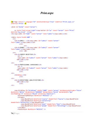 74 | P a g e
Print.aspx
<%@ Page Title="" Language="C#" AutoEventWireup="true" CodeFile="Print.aspx.cs"
Inherits="Print" %>
<form id="form1" runat="server">
<p style="text-align:right"><asp:button ID="uu" runat="server" text="Print"
OnClick="uu_Click" /></p>
<h1><asp:Label ID="name" runat="server" Text="Label"></asp:Label></h1>
<table style="width:80%" >
<tr>
<td><b>EMAIL:- </b><asp:Label ID="Label1" runat="server"
Text="Label"></asp:Label></td>
</tr>
<tr>
<td><b>PHONE:- </b><asp:Label ID="Label2" runat="server"
Text="Label"></asp:Label></td>
</tr> <BR>
<tr>
<td><b>CAREER OBJECTIVE</b>
<br />
<asp:Label ID="Label3" runat="server" Text="Label"></asp:Label>
<BR/><HR/></td>
</tr>
<tr>
<td><b>PROFESSIONAL EXPERIENCE</b>
<br />
<asp:Label ID="Label4" runat="server" Text="Label"></asp:Label>
<BR/><HR/></td>
</tr>
<tr>
<td>&nbsp;</td>
</tr>
<tr>
<td><b>EDUCATIONAL QUALIFICATIONS</b>
<BR/><HR/></td>
</tr>
<tr>
<asp:GridView ID="GridView1" Width="100%" runat="server" AutoGenerateColumns="False"
BackColor="White" BorderColor="#999999" BorderStyle="Solid" BorderWidth="1px"
CellPadding="3" ForeColor="Black" GridLines="Vertical">
<AlternatingRowStyle BackColor="#CCCCCC" />
<Columns>
<asp:BoundField DataField="course" HeaderText="Course"></asp:BoundField>
<asp:BoundField DataField="university"
HeaderText="University"></asp:BoundField>
<asp:BoundField DataField="year" HeaderText="Year"></asp:BoundField>
<asp:BoundField DataField="grade" HeaderText="Percentage"></asp:BoundField>
</Columns>
<FooterStyle BackColor="#CCCCCC" />
 