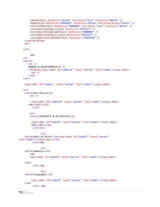75 | P a g e
<HeaderStyle BackColor="Black" Font-Bold="True" ForeColor="White" />
<PagerStyle BackColor="#999999" ForeColor="Black" HorizontalAlign="Center" />
<SelectedRowStyle BackColor="#000099" Font-Bold="True" ForeColor="White" />
<sortedascendingcellstyle backcolor="#F1F1F1" />
<sortedascendingheaderstyle backcolor="#808080" />
<sorteddescendingcellstyle backcolor="#CAC9C9" />
<sorteddescendingheaderstyle backcolor="#383838" />
</asp:GridView>
<br>
</tr>
<BR>
<tr>
<td><b>
<br />
AWARDS & ACHIEVEMENTS<br />
</b>&nbsp;<asp:Label ID="Label11" runat="server" Text="Label"></asp:Label>
<br />
</td>
</tr>
<asp:Label ID="Label5" runat="server" Text="Label"></asp:Label>
<tr>
<td><b>KEY SKILLS</b>
<br />
<asp:Label ID="Label10" runat="server" Text="Label"></asp:Label>
<BR/><HR/></td>
</tr>
<tr>
<td><b>INTERESTS & ACTIVITIES</b>
<asp:Label ID="Label6" runat="server" Text="Label"></asp:Label>
<BR/><HR/></td>
</tr><br>
<tr>
<td><b>Date of Birth:</b><asp:Label ID="Label7" runat="server"
Text="Label"></asp:Label></td>
</tr><BR>
<tr>
<td><b>Address:</b>
<BR>
<asp:Label ID="Label8" runat="server" Text="Label"></asp:Label>
</td>
</tr><BR>
<tr>
<td><b>Languages:</b>
<asp:Label ID="Label9" runat="server" Text="Label"></asp:Label>
</td>
</tr> <BR>
 