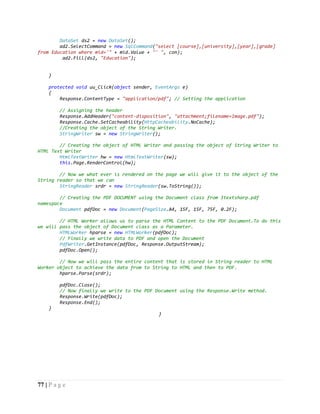 77 | P a g e
DataSet ds2 = new DataSet();
ad2.SelectCommand = new SqlCommand("select [course],[university],[year],[grade]
from Education where mid='" + mid.Value + "' ", con);
ad2.Fill(ds2, "Education");
}
protected void uu_Click(object sender, EventArgs e)
{
Response.ContentType = "application/pdf"; // Setting the application
// Assigning the header
Response.AddHeader("content-disposition", "attachment;filename=Image.pdf");
Response.Cache.SetCacheability(HttpCacheability.NoCache);
//Creating the object of the String Writer.
StringWriter sw = new StringWriter();
// Creating the object of HTML Writer and passing the object of String Writer to
HTMl Text Writer
HtmlTextWriter hw = new HtmlTextWriter(sw);
this.Page.RenderControl(hw);
// Now we what ever is rendered on the page we will give it to the object of the
String reader so that we can
StringReader srdr = new StringReader(sw.ToString());
// Creating the PDF DOCUMENT using the Document class from Itextsharp.pdf
namespace
Document pdfDoc = new Document(PageSize.A4, 15F, 15F, 75F, 0.2F);
// HTML Worker allows us to parse the HTML Content to the PDF Document.To do this
we will pass the object of Document class as a Parameter.
HTMLWorker hparse = new HTMLWorker(pdfDoc);
// Finally we write data to PDF and open the Document
PdfWriter.GetInstance(pdfDoc, Response.OutputStream);
pdfDoc.Open();
// Now we will pass the entire content that is stored in String reader to HTML
Worker object to achieve the data from to String to HTML and then to PDF.
hparse.Parse(srdr);
pdfDoc.Close();
// Now finally we write to the PDF Document using the Response.Write method.
Response.Write(pdfDoc);
Response.End();
}
}
 