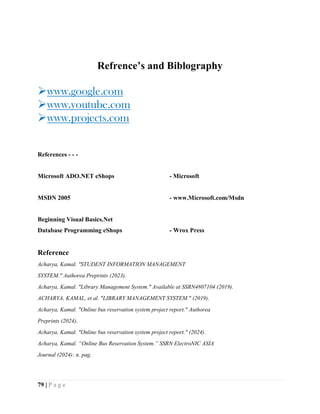 79 | P a g e
Refrence’s and Biblography
www.google.com
www.youtube.com
www.projects.com
References - - -
Microsoft ADO.NET eShops - Microsoft
MSDN 2005 - www.Microsoft.com/Msdn
Beginning Visual Basics.Net
Database Programming eShops - Wrox Press
Reference
Acharya, Kamal. "STUDENT INFORMATION MANAGEMENT
SYSTEM." Authorea Preprints (2023).
Acharya, Kamal. "Library Management System." Available at SSRN4807104 (2019).
ACHARYA, KAMAL, et al. "LIBRARY MANAGEMENT SYSTEM." (2019).
Acharya, Kamal. "Online bus reservation system project report." Authorea
Preprints (2024).
Acharya, Kamal. "Online bus reservation system project report." (2024).
Acharya, Kamal. “Online Bus Reservation System.” SSRN ElectroNIC ASIA
Journal (2024): n. pag.
 