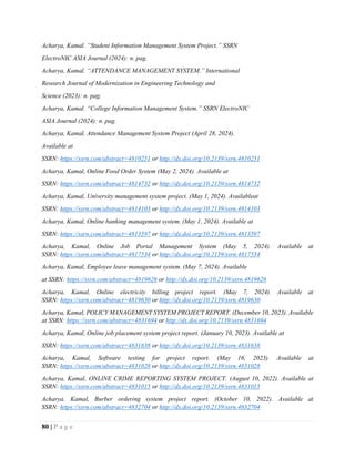 80 | P a g e
Acharya, Kamal. “Student Information Management System Project.” SSRN
ElectroNIC ASIA Journal (2024): n. pag.
Acharya, Kamal. “ATTENDANCE MANAGEMENT SYSTEM.” International
Research Journal of Modernization in Engineering Technology and
Science (2023): n. pag.
Acharya, Kamal. “College Information Management System.” SSRN ElectroNIC
ASIA Journal (2024): n. pag.
Acharya, Kamal, Attendance Management System Project (April 28, 2024).
Available at
SSRN: https://ssrn.com/abstract=4810251 or http://dx.doi.org/10.2139/ssrn.4810251
Acharya, Kamal, Online Food Order System (May 2, 2024). Available at
SSRN: https://ssrn.com/abstract=4814732 or http://dx.doi.org/10.2139/ssrn.4814732
Acharya, Kamal, University management system project. (May 1, 2024). Availableat
SSRN: https://ssrn.com/abstract=4814103 or http://dx.doi.org/10.2139/ssrn.4814103
Acharya, Kamal, Online banking management system. (May 1, 2024). Available at
SSRN: https://ssrn.com/abstract=4813597 or http://dx.doi.org/10.2139/ssrn.4813597
Acharya, Kamal, Online Job Portal Management System (May 5, 2024). Available at
SSRN: https://ssrn.com/abstract=4817534 or http://dx.doi.org/10.2139/ssrn.4817534
Acharya, Kamal, Employee leave management system. (May 7, 2024). Available
at SSRN: https://ssrn.com/abstract=4819626 or http://dx.doi.org/10.2139/ssrn.4819626
Acharya, Kamal, Online electricity billing project report. (May 7, 2024). Available at
SSRN: https://ssrn.com/abstract=4819630 or http://dx.doi.org/10.2139/ssrn.4819630
Acharya, Kamal, POLICY MANAGEMENT SYSTEM PROJECT REPORT. (December 10, 2023). Available
at SSRN: https://ssrn.com/abstract=4831694 or http://dx.doi.org/10.2139/ssrn.4831694
Acharya, Kamal, Online job placement system project report. (January 10, 2023). Available at
SSRN: https://ssrn.com/abstract=4831638 or http://dx.doi.org/10.2139/ssrn.4831638
Acharya, Kamal, Software testing for project report. (May 16, 2023). Available at
SSRN: https://ssrn.com/abstract=4831028 or http://dx.doi.org/10.2139/ssrn.4831028
Acharya, Kamal, ONLINE CRIME REPORTING SYSTEM PROJECT. (August 10, 2022). Available at
SSRN: https://ssrn.com/abstract=4831015 or http://dx.doi.org/10.2139/ssrn.4831015
Acharya, Kamal, Burber ordering system project report. (October 10, 2022). Available at
SSRN: https://ssrn.com/abstract=4832704 or http://dx.doi.org/10.2139/ssrn.4832704
 