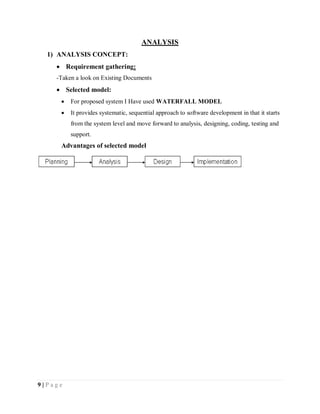 9 | P a g e
ANALYSIS
1) ANALYSIS CONCEPT:
 Requirement gathering:
-Taken a look on Existing Documents
 Selected model:
 For proposed system I Have used WATERFALL MODEL
 It provides systematic, sequential approach to software development in that it starts
from the system level and move forward to analysis, designing, coding, testing and
support.
Advantages of selected model
 