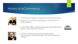 History of eCommerce
 In 1979, Michael Aldrich was inspired to create eCommerce.
 He gave the “concept of teleshopping”, today known as
online shopping.
 In 1987, With SWREG, Software developers started selling their
product using “Merchant Account”.
 In 1990, Tim Berners-Lee wrote the first Web page
editor/browser (“World Wide Web”) and the first Web server
(“httpd“).
 