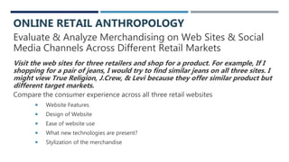 Evaluate & Analyze Merchandising on Web Sites & Social
Media Channels Across Different Retail Markets
Visit the web sites for three retailers and shop for a product. For example, If I
shopping for a pair of jeans, I would try to find similar jeans on all three sites. I
might view True Religion, J.Crew, & Levi because they offer similar product but
different target markets.
Compare the consumer experience across all three retail websites
 Website Features
 Design of Website
 Ease of website use
 What new technologies are present?
 Stylization of the merchandise
ONLINE RETAIL ANTHROPOLOGY
 