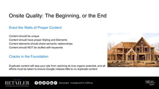 Erect the Walls of Proper Content
Content should be unique
Content should have proper Styling and Elements
Content elements should share semantic relationships
Content should NOT be stuffed with keywords
Cracks in the Foundation
Duplicate content will stop your site from reaching its true organic potential, and all
efforts must be taken to ensure Google indexes little to no duplicate content
Onsite Quality: The Beginning, or the End
 