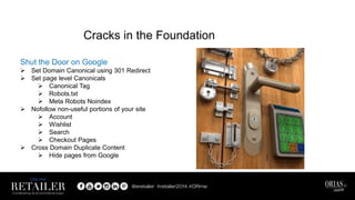 Shut the Door on Google
 Set Domain Canonical using 301 Redirect
 Set page level Canonicals
 Canonical Tag
 Robots.txt
 Meta Robots Noindex
 Nofollow non-useful portions of your site
 Account
 Wishlist
 Search
 Checkout Pages
 Cross Domain Duplicate Content
 Hide pages from Google
Cracks in the Foundation
 