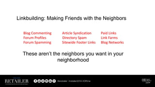 Linkbuilding: Making Friends with the Neighbors
Blog Commenting Article Syndication Paid Links
Forum Profiles Directory Spam Link Farms
Forum Spamming Sitewide Footer Links Blog Networks
Blog Commenting Article Syndication Paid Links
Forum Profiles Directory Spam Link Farms
Forum Spamming Sitewide Footer Links Blog Networks
These aren’t the neighbors you want in your
neighborhood
 