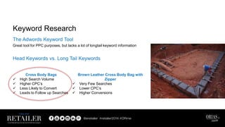The Adwords Keyword Tool
Great tool for PPC purposes, but lacks a lot of longtail keyword information
Head Keywords vs. Long Tail Keywords
Keyword Research
Cross Body Bags
 High Search Volume
 Higher CPC’s
 Less Likely to Convert
 Leads to Follow up Searches
Brown Leather Cross Body Bag with
Zipper
 Very Few Searches
 Lower CPC’s
 Higher Conversions
 