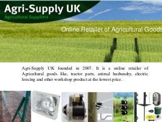 Online Retailer of Agricultural Goods

Agri-Supply UK founded in 2007. It is a online retailer of
Agricultural goods like, tractor parts, animal husbandry, electric
fencing and other workshop product at the lowest price.

 