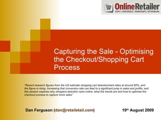 Capturing the Sale - Optimising the Checkout/Shopping Cart Process “ Recent research figures from the US estimate shopping cart abandonment rates at around 60%, and the figure is rising. Increasing that conversion rate can lead to a significant jump in sales and profits, and this session explores why shoppers abandon carts online, what the trends are and how to optimise the checkout process to capture more sales” Dan Ferguson ( [email_address] ) 19 th  August 2009 