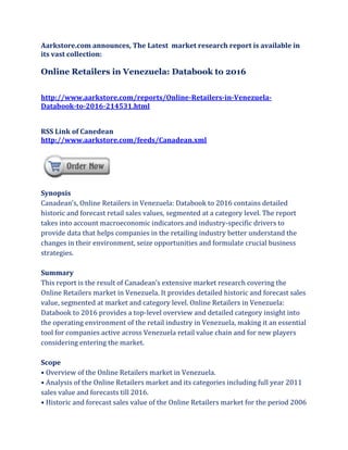 Aarkstore.com announces, The Latest market research report is available in
its vast collection:

Online Retailers in Venezuela: Databook to 2016


http://www.aarkstore.com/reports/Online-Retailers-in-Venezuela-
Databook-to-2016-214531.html


RSS Link of Canedean
http://www.aarkstore.com/feeds/Canadean.xml




Synopsis
Canadean’s, Online Retailers in Venezuela: Databook to 2016 contains detailed
historic and forecast retail sales values, segmented at a category level. The report
takes into account macroeconomic indicators and industry-specific drivers to
provide data that helps companies in the retailing industry better understand the
changes in their environment, seize opportunities and formulate crucial business
strategies.

Summary
This report is the result of Canadean’s extensive market research covering the
Online Retailers market in Venezuela. It provides detailed historic and forecast sales
value, segmented at market and category level. Online Retailers in Venezuela:
Databook to 2016 provides a top-level overview and detailed category insight into
the operating environment of the retail industry in Venezuela, making it an essential
tool for companies active across Venezuela retail value chain and for new players
considering entering the market.

Scope
• Overview of the Online Retailers market in Venezuela.
• Analysis of the Online Retailers market and its categories including full year 2011
sales value and forecasts till 2016.
• Historic and forecast sales value of the Online Retailers market for the period 2006
 
