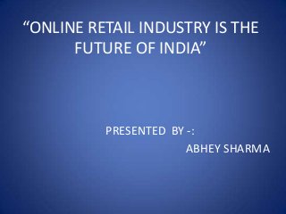 “ONLINE RETAIL INDUSTRY IS THE
FUTURE OF INDIA”
PRESENTED BY -:
ABHEY SHARMA
 