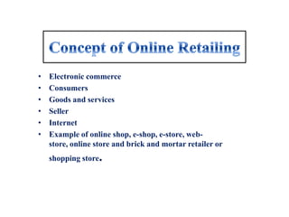 •   Electronic commerce
•   Consumers
•   Goods and services
•   Seller
•   Internet
•   Example of online shop, e-shop, e-store, web-
    store, online store and brick and mortar retailer or
    shopping store.
 
