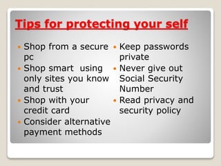 Tips for protecting your self
 Shop from a secure
pc
 Shop smart using
only sites you know
and trust
 Shop with your
credit card
 Consider alternative
payment methods
 Keep passwords
private
 Never give out
Social Security
Number
 Read privacy and
security policy
 