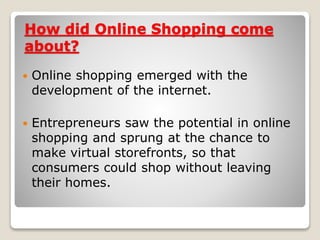 How did Online Shopping come
about?
 Online shopping emerged with the
development of the internet.
 Entrepreneurs saw the potential in online
shopping and sprung at the chance to
make virtual storefronts, so that
consumers could shop without leaving
their homes.
 