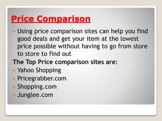 Price Comparison
 Using price comparison sites can help you find
good deals and get your item at the lowest
price possible without having to go from store
to store to find out
The Top Price comparison sites are:
 Yahoo Shopping
 Pricegrabber.com
 Shopping.com
 Junglee.com
 