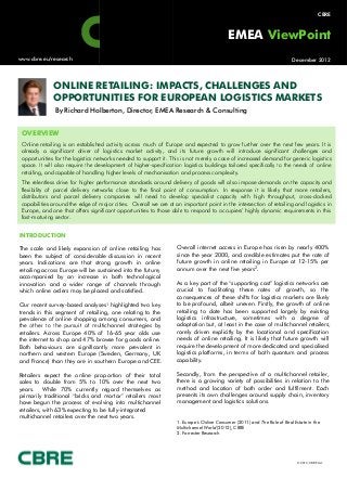 [1] Europe’s
           s   Online Consumer (2011) and The Role of Real Estate in the Multichannel World (2012), CBRE
[1]   Forrester Research                                                                                                                         CBRE



                                                                                                   EMEA ViewPoint
        www.cbre.eu/research                                                                                                      December 2012




                       ONLINE RETAILING: IMPACTS, CHALLENGES AND
                       OPPORTUNITIES FOR EUROPEAN LOGISTICS MARKETS
                        By Richard Holberton, Director, EMEA Research & Consulting


         OVERVIEW
         Online retailing is an established activity across much of Europe and expected to grow further over the next few years. It is
         already a significant driver of logistics market activity, and its future growth will introduce significant challenges and
         opportunities for the logistics networks needed to support it. This is not merely a case of increased demand for generic logistics
         space. It will also require the development of higher-specification logistics buildings tailored specifically to the needs of online
                                                               specification
         retailing, and capable of handling higher levels of mechanisation and process complexity.
         The relentless drive for higher performance standards around delivery of goods will also impose demands on the capacity and
         flexibility of parcel delivery networks close to the final point of consumption. In response it is likely that more retailers,
         distributors and parcel delivery companies will need to develop specialist capacity with high throughput, cross-docked
         capabilities around the edge of major cities. Overall we are at an important point in the intersection of retailing and logistics in
         Europe, and one that offers significant opportunities to those able to respond to occupiers’ highly dynamic requirements in this
         fast-maturing sector.


        INTRODUCTION

        The scale and likely expansion of online retailing has             Overall internet access in Europe has risen by nearly 400%
        been the subject of considerable discussion in recent              since the year 2000, and credible estimates put the rate of
        years. Indications are that strong growth in online                future growth in online retailing in Europe at 12-15% per
        retailing across Europe will be sustained into the future,         annum over the next five years2.
        accompanied by an increase in both technological
        innovation and a wider range of channels through                   As a key part of the “supporting cast” logistics networks are
        which online orders may be placed and satisfied.                   crucial to facilitating these rates of growth, so the
                                                                           consequences of these shifts for logistics markets are likely
        Our recent survey-based analyses1 highlighted two key              to be profound, albeit uneven. Firstly, the growth of online
        trends in this segment of retailing, one relating to the           retailing to date has been supported largely by existing
        prevalence of online shopping among consumers, and                 logistics infrastructure, sometimes with a degree of
        the other to the pursuit of multichannel strategies by             adaptation but, at least in the case of multichannel retailers,
        retailers. Across Europe 40% of 16-65 year olds use                rarely driven explicitly by the locational and specification
        the internet to shop and 47% browse for goods online.              needs of online retailing. It is likely that future growth will
        Both behaviours are significantly more prevalent in                require the development of more dedicated and specialised
        northern and western Europe (Sweden, Germany, UK                   logistics platforms, in terms of both quantum and process
        and France) than they are in southern Europe and CEE.              capability.

        Retailers expect the online proportion of their total              Secondly, from the perspective of a multichannel retailer,
        sales to double from 5% to 10% over the next two                   there is a growing variety of possibilities in relation to the
        years. While 70% currently regard themselves as                    method and location of both order and fulfilment. Each
        primarily traditional “bricks and mortar” retailers most           presents its own challenges around supply chain, inventory
        have begun the process of evolving into multichannel               management and logistics solutions.
        retailers, with 63% expecting to be fully-integrated
        multichannel retailers over the next two years.
                                                                           1. Europe’s Online Consumer (2011) and The Role of Real Estate in the
                                                                           Multichannel World (2012), CBRE
                                                                           2. Forrester Research




                                                                                                                                    © 2012, CBRE Ltd.
 