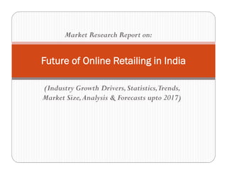 (Industry Growth Drivers,Statistics,Trends,
Market Size,Analysis & Forecasts upto 2017)
Future of Online Retailing in India
Market Research Report on:
 