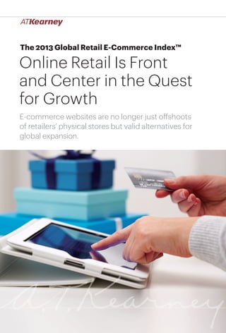 The 2013 Global Retail E-Commerce Index™

Online Retail Is Front
and Center in the Quest
for Growth
E-commerce websites are no longer just offshoots
of retailers’ physical stores but valid alternatives for
global expansion.

Online Retail Is Front and Center in the Quest for Growth

1

 