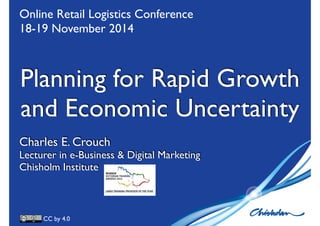 Online Retail Logistics Conference 
18-19 November 2014 
Planning for Rapid Growth 
and Economic Uncertainty 
Charles E. Crouch 
Lecturer in e-Business & Digital Marketing 
Chisholm Institute 
CC by 4.0 
 