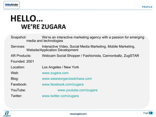 Snapshot:  We’re an interactive marketing agency with a passion for emerging  media and technologies Services:  Interactive Video, Social Media Marketing, Mobile Marketing,  Website/Application Development AR Products:  Webcam Social Shopper / Fashionista, Cannonballz, ZugSTAR Founded:  2001 Location:  Los Angeles / New York Web:  www.zugara.com   Blog:  www.weareorganizedchaos.com   Facebook:  www.facebook.com/zugara   YouTube:  www.youtube.com/zugara Twitter:  www.twitter.com/zugara PROFILE HELLO… WE’RE ZUGARA 