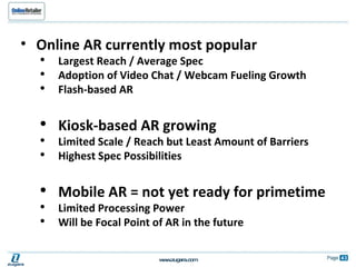 Online AR currently most popular  Largest Reach / Average Spec Adoption of Video Chat / Webcam Fueling Growth Flash-based AR Kiosk-based AR growing Limited Scale / Reach but Least Amount of Barriers Highest Spec Possibilities Mobile AR = not yet ready for primetime  Limited Processing Power Will be Focal Point of AR in the future 