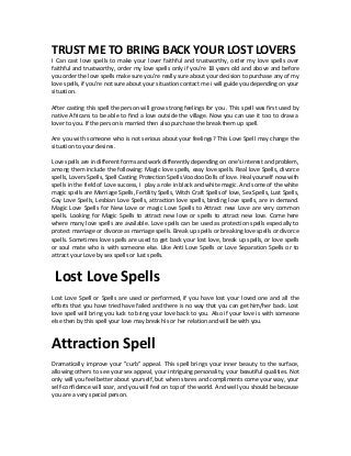 TRUST ME TO BRING BACK YOUR LOST LOVERS
I Can cast love spells to make your lover faithful and trustworthy, order my love spells over
faithful and trustworthy, order my love spells only if you're 18 years old and above and before
you order the love spells make sure you're really sure about your decision to purchase any of my
love spells, if you're not sure about your situation contact me i will guide you depending on your
situation.
After casting this spell the person will grow strong feelings for you . This spell was first used by
native Africans to be able to find a love outside the village. Now you can use it too to draw a
lover to you. If the person is married then also purchase the break them up spell.
Are you with someone who is not serious about your feelings? This Love Spell may change the
situation to your desires.
Love spells are in different forms and work differently depending on one's interest and problem,
among them include the following: Magic love spells, easy love spells. Real love Spells, divorce
spells, Lovers Spells, Spell Casting Protection Spells Voodoo Dolls of love. Heal yourself now with
spells in the field of Love success, I play a role in black and white magic. And some of the white
magic spells are Marriage Spells, Fertility Spells, Witch Craft Spells of love, Sex Spells, Lust Spells,
Gay Love Spells, Lesbian Love Spells, attraction love spells, binding love spells, are in demand.
Magic Love Spells for New Love or magic Love Spells to Attract new Love are very common
spells. Looking for Magic Spells to attract new love or spells to attract new love. Come here
where many love spells are available. Love spells can be used as protection spells especially to
protect marriage or divorce as marriage spells. Break up spells or breaking love spells or divorce
spells. Sometimes love spells are used to get back your lost love, break up spells, or love spells
or soul mate who is with someone else. Like Anti Love Spells or Love Separation Spells or to
attract your Love by sex spells or lust spells.
Lost Love Spells
Lost Love Spell or Spells are used or performed, if you have lost your loved one and all the
efforts that you have tried have failed and there is no way that you can get him/her back. Lost
love spell will bring you luck to bring your love back to you. Also if your love is with someone
else then by this spell your love may break his or her relation and will be with you.
Attraction Spell
Dramatically improve your "curb" appeal. This spell brings your inner beauty to the surface,
allowing others to see your sex appeal, your intriguing personality, your beautiful qualities. Not
only will you feel better about yourself, but when stares and compliments come your way, your
self-confidence will soar, and you will feel on top of the world. And well you should be because
you are a very special person.
 