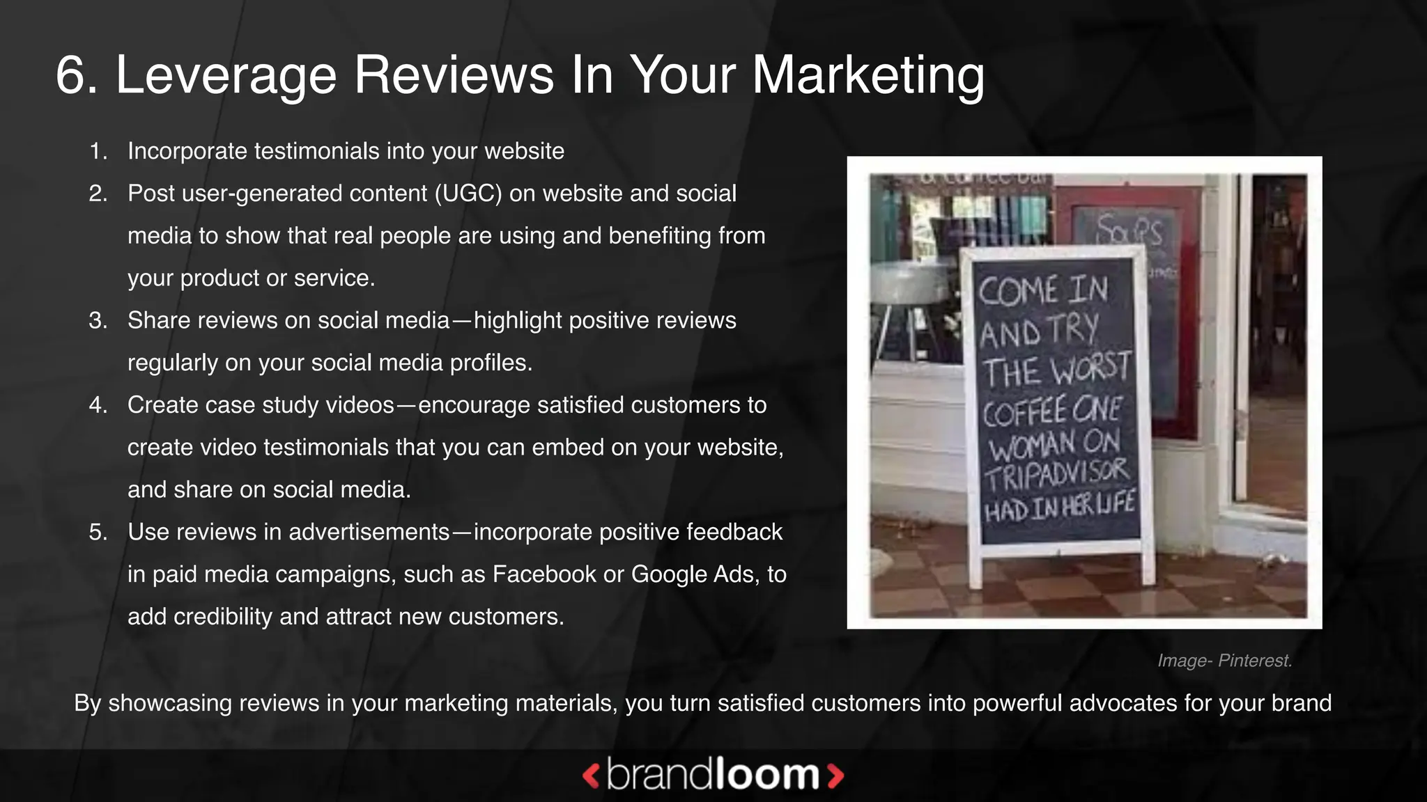 6. Leverage Reviews In Your Marketing
1. Incorporate testimonials into your website
2. Post user-generated content (UGC) on website and social
media to show that real people are using and benefiting from
your product or service.
3. Share reviews on social media—highlight positive reviews
regularly on your social media profiles.
4. Create case study videos—encourage satisfied customers to
create video testimonials that you can embed on your website,
and share on social media.
5. Use reviews in advertisements—incorporate positive feedback
in paid media campaigns, such as Facebook or Google Ads, to
add credibility and attract new customers.
Image- Pinterest.
By showcasing reviews in your marketing materials, you turn satisfied customers into powerful advocates for your brand
 