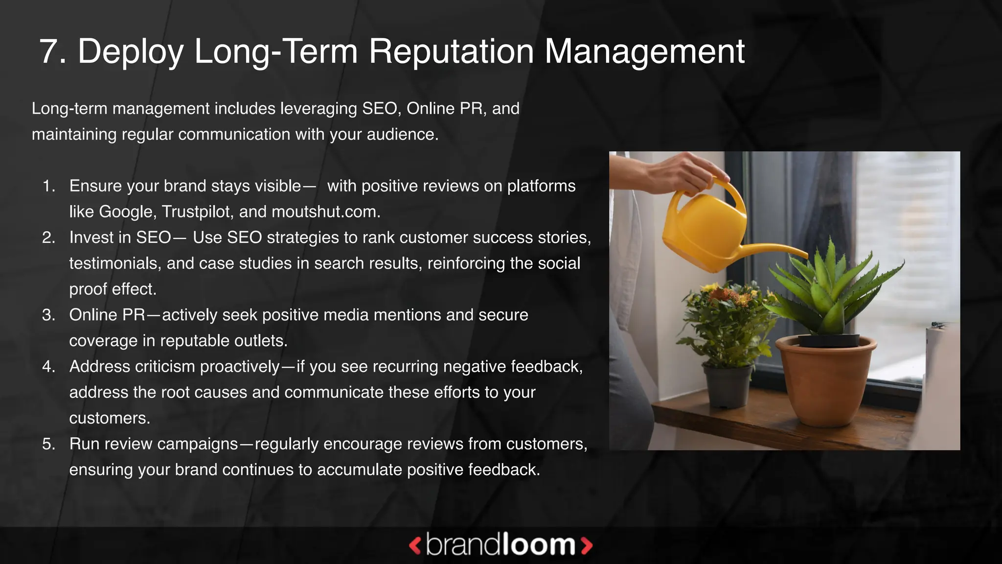 7. Deploy Long-Term Reputation Management
Long-term management includes leveraging SEO, Online PR, and
maintaining regular communication with your audience.
1. Ensure your brand stays visible— with positive reviews on platforms
like Google, Trustpilot, and moutshut.com.
2. Invest in SEO— Use SEO strategies to rank customer success stories,
testimonials, and case studies in search results, reinforcing the social
proof effect.
3. Online PR—actively seek positive media mentions and secure
coverage in reputable outlets.
4. Address criticism proactively—if you see recurring negative feedback,
address the root causes and communicate these efforts to your
customers.
5. Run review campaigns—regularly encourage reviews from customers,
ensuring your brand continues to accumulate positive feedback.
 