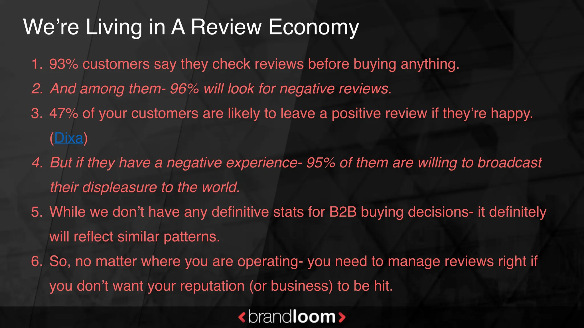 We’re Living in A Review Economy
1. 93% customers say they check reviews before buying anything.
2. And among them- 96% will look for negative reviews.
3. 47% of your customers are likely to leave a positive review if they’re happy.
(Dixa)
4. But if they have a negative experience- 95% of them are willing to broadcast
their displeasure to the world.
5. While we don’t have any definitive stats for B2B buying decisions- it definitely
will reflect similar patterns.
6. So, no matter where you are operating- you need to manage reviews right if
you don’t want your reputation (or business) to be hit.
 