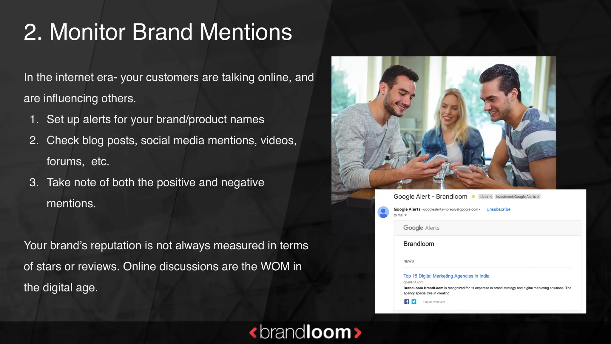 2. Monitor Brand Mentions
In the internet era- your customers are talking online, and
are influencing others.
1. Set up alerts for your brand/product names
2. Check blog posts, social media mentions, videos,
forums, etc.
3. Take note of both the positive and negative
mentions.
Your brand’s reputation is not always measured in terms
of stars or reviews. Online discussions are the WOM in
the digital age.
 