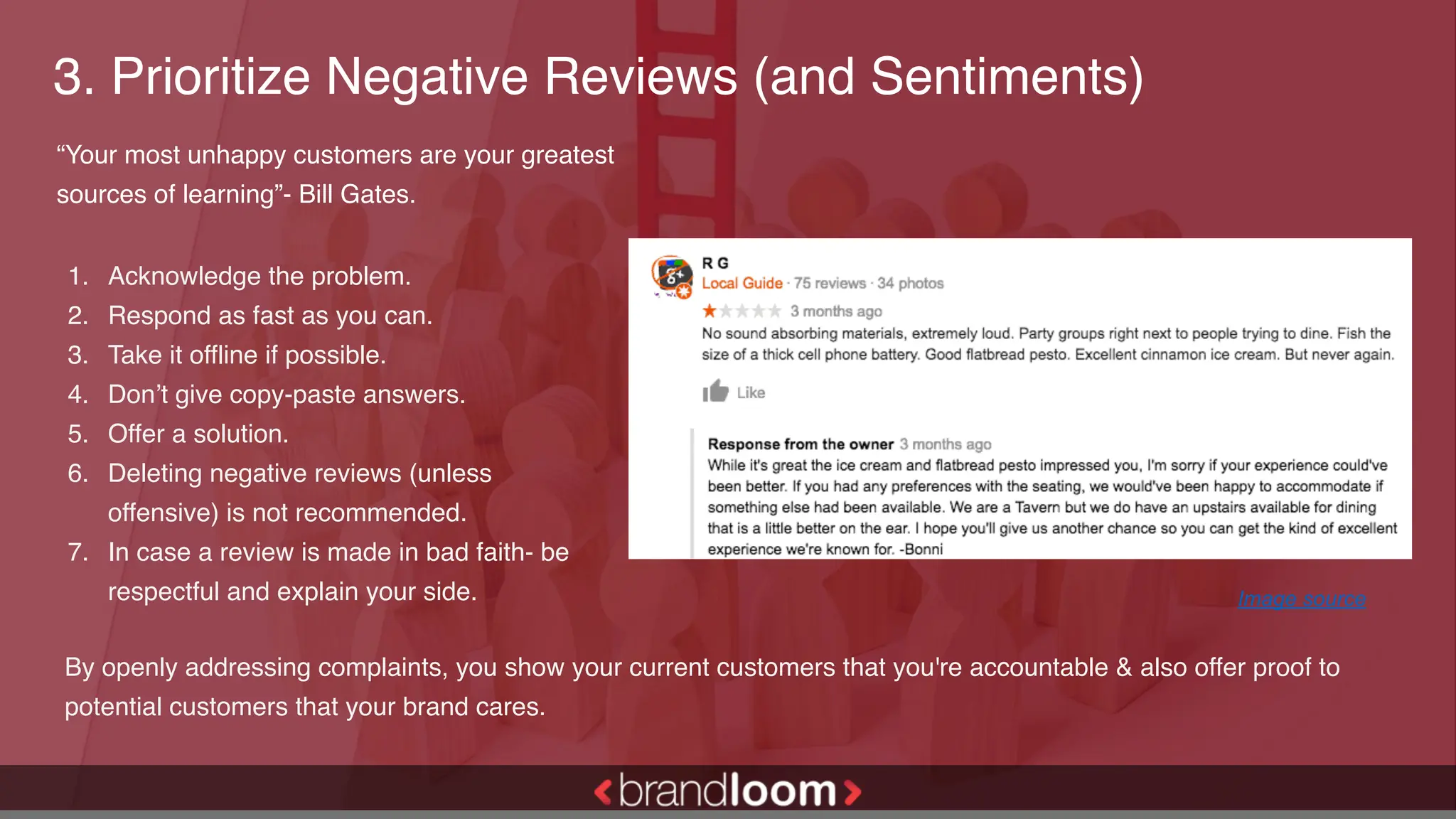 3. Prioritize Negative Reviews (and Sentiments)
1. Acknowledge the problem.
2. Respond as fast as you can.
3. Take it offline if possible.
4. Don’t give copy-paste answers.
5. Offer a solution.
6. Deleting negative reviews (unless
offensive) is not recommended.
7. In case a review is made in bad faith- be
respectful and explain your side.
“Your most unhappy customers are your greatest
sources of learning”- Bill Gates.
Image source
By openly addressing complaints, you show your current customers that you're accountable & also offer proof to
potential customers that your brand cares.
 