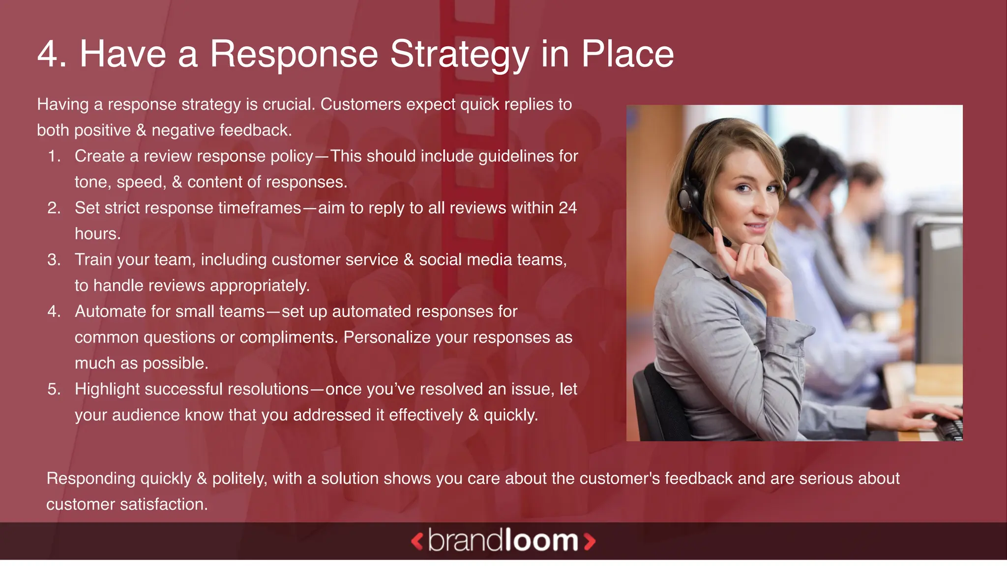4. Have a Response Strategy in Place
Having a response strategy is crucial. Customers expect quick replies to
both positive & negative feedback.
1. Create a review response policy—This should include guidelines for
tone, speed, & content of responses.
2. Set strict response timeframes—aim to reply to all reviews within 24
hours.
3. Train your team, including customer service & social media teams,
to handle reviews appropriately.
4. Automate for small teams—set up automated responses for
common questions or compliments. Personalize your responses as
much as possible.
5. Highlight successful resolutions—once you’ve resolved an issue, let
your audience know that you addressed it effectively & quickly.
Responding quickly & politely, with a solution shows you care about the customer's feedback and are serious about
customer satisfaction.
 