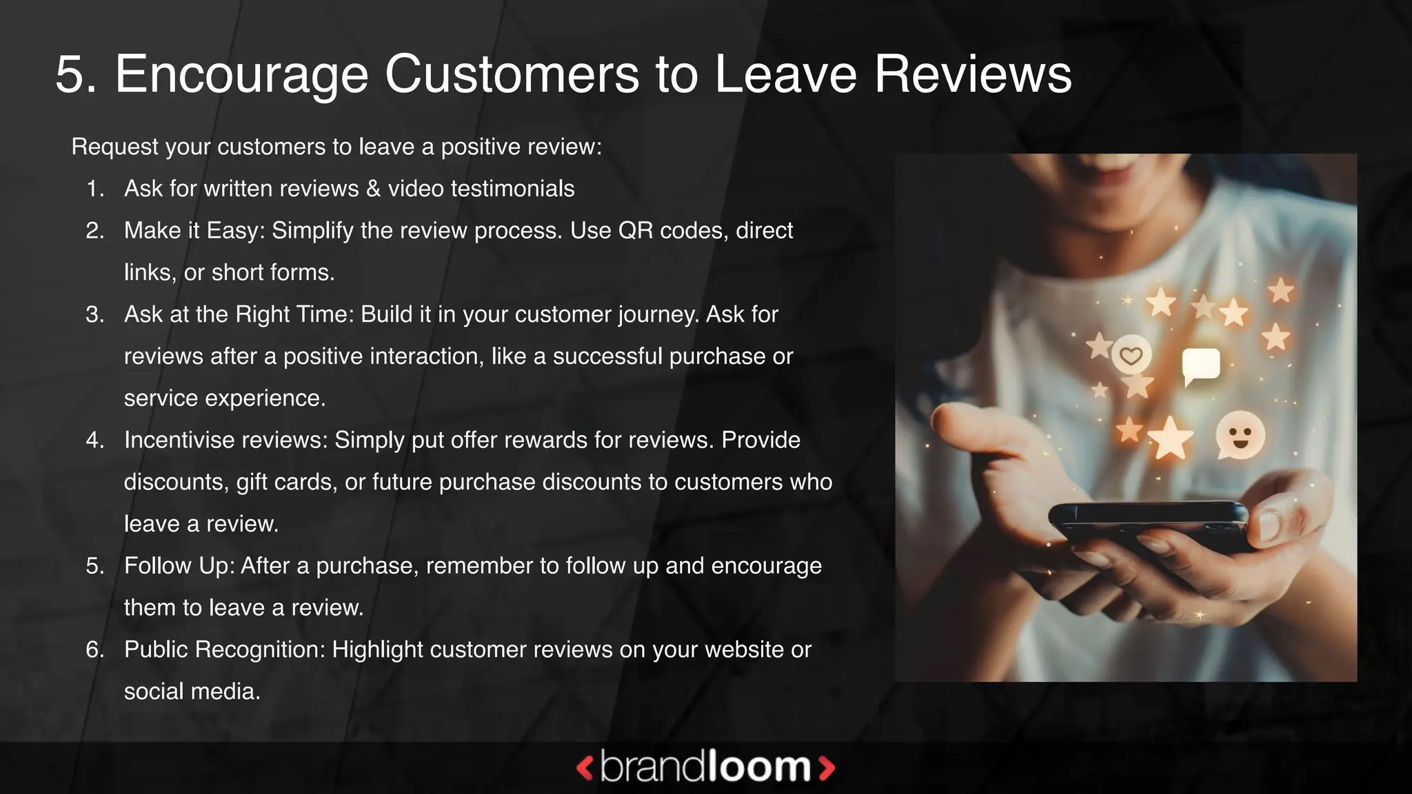 5. Encourage Customers to Leave Reviews
Request your customers to leave a positive review:
1. Ask for written reviews & video testimonials
2. Make it Easy: Simplify the review process. Use QR codes, direct
links, or short forms.
3. Ask at the Right Time: Build it in your customer journey. Ask for
reviews after a positive interaction, like a successful purchase or
service experience.
4. Incentivise reviews: Simply put offer rewards for reviews. Provide
discounts, gift cards, or future purchase discounts to customers who
leave a review.
5. Follow Up: After a purchase, remember to follow up and encourage
them to leave a review.
6. Public Recognition: Highlight customer reviews on your website or
social media.
 