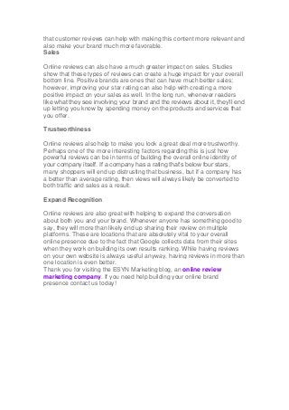 that customer reviews can help with making this content more relevant and
also make your brand much more favorable.
Sales
Online reviews can also have a much greater impact on sales. Studies
show that these types of reviews can create a huge impact for your overall
bottom line. Positive brands are ones that can have much better sales;
however, improving your star rating can also help with creating a more
positive impact on your sales as well. In the long run, whenever readers
like what they see involving your brand and the reviews about it, they’ll end
up letting you know by spending money on the products and services that
you offer.
Trustworthiness
Online reviews also help to make you look a great deal more trustworthy.
Perhaps one of the more interesting factors regarding this is just how
powerful reviews can be in terms of building the overall online identity of
your company itself. If a company has a rating that’s below four stars,
many shoppers will end up distrusting that business, but if a company has
a better than average rating, then views will always likely be converted to
both traffic and sales as a result.
Expand Recognition
Online reviews are also great with helping to expand the conversation
about both you and your brand. Whenever anyone has something good to
say, they will more than likely end up sharing their review on multiple
platforms. These are locations that are absolutely vital to your overall
online presence due to the fact that Google collects data from their sites
when they work on building its own results ranking. While having reviews
on your own website is always useful anyway, having reviews in more than
one location is even better.
Thank you for visiting the ESYN Marketing blog, an online review
marketing company. If you need help building your online brand
presence contact us today!
 