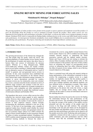 IJRET: International Journal of Research in Engineering and Technology eISSN: 2319-1163 | pISSN: 2321-7308
_______________________________________________________________________________________
Volume: 02 Issue: 12 | Dec-2013, Available @ http://www.ijret.org 53
ONLINE REVIEW MINING FOR FORECASTING SALES
Nihalahmad R. Shikalgar 1
, Deepak Badgujar 2
1
Department of Computer, PVPIT,Maharashtra,India,nihalcse@gmail.com
2
Assistant Professor, Department of Computer, PVPIT, Maharashtra, India, deepakbadgujar@gmail.com
Abstract
The growing popularity of online product review forums invites people to express opinions and sentiments toward the products .It
gives the knowledge about the product as well as sentiment of people towards the product. These online reviews are very
important for forecasting the sales performance of product. In this paper, we discuss the online review mining techniques in movie
domain. Sentiment PLSA which is responsible for finding hidden sentiment factors in the reviews and ARSA model used to predict
sales performance. An Autoregressive Sentiment and Quality Aware model (ARSQA) also in consideration for to build the quality
for predicting sales performance. We propose clustering and classification based algorithm for sentiment analysis.
Index Terms: Online Review mining, Text mining,reviews, S-PLSA, ARSA, Clustering, Classification.
--------------------------------------------------------------------***----------------------------------------------------------------------
1. INTRODUCTION
The growing pervasiveness of the Internet has changed the
way that people shop for goods, watch the movie. The
growing popularity of online product review forums invites
the development of models and metrics that allow firms to
harness these new sources of information for decision
support. Whereas in a blog (blogspot.com), IMDB
(www.imdb.com) websites visitors can usually evaluate
movie review before watching it. Online people increasingly
rely on alternative sources of information such as “word of
mouth” in general, and user-generated movie reviews in
particular. In fact, some researchers have established that
user-generated movie information on the Internet attracts
more interest than vendor information among consumers. In
contrast to movie descriptions provided by vendors,
consumer reviews are, by construction, more user oriented.
In a review, customers describe his/her sentiment in terms of
different usage scenarios and evaluate it from the user’s
perspective. Despite the subjectivity of people evaluations in
the reviews, such evaluations are often considered more
credible and trustworthy by people than traditional sources
of information (Bickart and Schindler 2001).
The hypothesis that movie reviews affect movies box office
collection has received strong support in prior empirical
studies. However, these studies have only used the numeric
review ratings (e.g., the number of stars) and the volume of
reviews in their empirical analysis, without formally
incorporating the information contained in the text of the
reviews. To the best of our knowledge, only a handful of
empirical studies have formally tested whether the textual
information embedded in online user-generated content can
have an economic impact. Ghose et al. (2007) estimate the
impact of buyer textual feedback on price premiums charged
by sellers in online second-hand markets. Eliashberg et al.
(2007) combine natural language- processing techniques and
statistical learning methods to forecast the return on
investment for a movie, using shallow textual features from
movie scripts. Netzer et al. (2011) combine text mining and
semantic network analysis to understand the brand
associative network and the implied market structure.
Decker and Trusov (2010) use text mining to estimate the
relative effect of product attributes and brand names on the
overall evaluation of the products. But none of these studies
focus on estimating the impact of user-generated movie
reviews in influencing there box office collection beyond
the effect of numeric review ratings, which is one of the key
research objectives of this paper.
There is a potential issue with using only numeric ratings as
being representative of the information contained in movie
reviews. By compressing a complex review to a single
number, we implicitly assume that the product quality is
one-dimensional, whereas economic theory tells us that
movie have multiple attributes and different attributes can
have different levels of importance to people. Thus, unless
the person reading a review has exactly the same
preferences as the person who wrote the review, a single
number, like an average movie rating, might not be
sufficient for the reader to extract all information relevant to
the watching decision.
Recent studies have been focused on the reviews for finding
the relationship between the sales performance of the
products and reviews. The actionable knowledge developed
by using the average of the number of the quality reviews
presented and also the number of the people rated the
reviews in the blogs and mdb websites. The actionable
knowledge is the last part and which can be developed by
the base models and algorithms which is used to effectively
predict the sales performance and which can be shared to all
the peoples across the world. Predicting sales performance is
completely a domain driven task, it gives us to analyze the
public sentiments, past sales performance and box office
revenues. Such that the actionable knowledge can be
 
