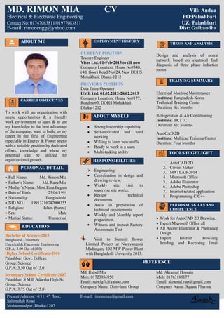 ABOUT ME
CARRIER OBJECTIVES
To work with an organization with
ample opportunities & a friendly
work environment to learn & to use
my knowledge to the best advantage
of the company, want to build up my
career in the field of Engineering
especially in Energy & Power sector
with a suitable position by dedicated
efforts, knowledge and where my
potential can be utilized for
organizational growth.
PERSONAL DETAIL
.Full Name: Md. Rimon Mia
 Father’s Name: Md. Raza Mia
 Mother’s Name: Most.Rina Begum
 Date of Birth: 25/04/1991
 Nationality: Bangladeshi
 NID NO.: 19913216747000355
 Religion: Islam (Sunni)
 Sex: Male
 Marital Status: Unmarried
EDUCATION
Bachelor of Science-2015
Bangladesh University
Electrical & Electronic Engineering
G.P.A: 3.00 Out of (4.0)
Higher School Certificate-2010
CURRENT POSITION
Trainee Engineer
Vitus Ltd. 01-Feb-2015 to till now
Company Location: House No#340,
(4th floor) Road No#24, New DOHS
Mohakhali, Dhaka-1212
PREVIOUS POSITION
Data Entry Operator
IIML Ltd. 01.02.2012-28.02.2013
Company Location: House No#177,
Road no#3, DOHS Mohakhali
Dhaka-1212
ABOUT MYSELF
 Strong leadership capability
 Self-motivated and hard
working
 Willing to learn new stuffs
 Ready to work in a team
 Multi-tasking ability
RESPONSIBILITIES
 Engineering:
 Coordination in design and
drawing review.
 Weekly site visit to
supervise site works.
 Review technical
documents.
 Assist in preparation of
technical requirements.
 Weekly and Monthly report
preparation.
 Witness and inspect Factory
Assessment Test
Visit to Summit Power
Limited Project at Narayangonj
Madanganj 102 MW Power Plant
with Bangladesh University 2013.
Design and analysis of neural
network based on electrical fault
diagnosis of three phase induction
motor.
TRAINING SUMMARY
Electrical Machine Maintenance
Institute: Bangladesh-Korea
Technical Training Center
Duration: Six Months
Refrigeration & Air Conditioning
Institute: BKTTC
Duration: Six Months
AutoCAD 2D
Institute: Multicad Training Center
Duration: Four Months
TOOLS HIGHLIGHT
1. AutoCAD 2D
2. Circuit Maker
3. MATLAB-2014
4. Microsoft Office
5. Adobe Illustrator
6. Adobe Photoshop
7. Internet related application
8. Programming C/C++
PERSONAL SKILLS AND
COMPETENCE
 Work for AutoCAD 2D Drawing.
 Expert Microsoft Office all
 All Adobe Illustrator & Photoshop
Design.
 Expert Internet Browsing,
Sending, and Receiving Email
Palashbari Govt. College
Group: Science
G.P.A: 3.50 Out of (5.0
Secondary School Certificate-2007
Palashbari S M B Adarsha High Sc.
Group: Science
G.P.A: 3.75 Out of (5.0)
Md. Rubel Mia
Mob: 01723936950
Email: rubelgfx@yahoo.com
Company Name: Dom-Inno Group
Md. Akramul Hossain
Mob: 01763189177
Email: akramul.ruet@gmail.com
Company Name: Square Pharma
Present Address:14/11, 4th
floor, E-mail: rimonengg@gmail.com
Salimullah Road
Mohammadpur, Dhaka-1207
MD. RIMON MIA CV Vill: Andua
Electrical & Electronic Engineering PO:Palashbari
Contact No: 01747083811/01977083811 UZ: Palashbari
E-mail: rimonengg@yahoo.com Dist: Gaibandha
THESIS AND ANALYSIS
EMPLOYMENT HISTORY
REFERENCE
 