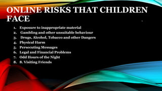 ONLINE RISKS THAT CHILDREN
FACE
1. Exposure to inappropriate material
2. Gambling and other unsuitable behaviour
3. Drugs, Alcohol, Tobacco and other Dangers
4. Physical Harm
5. Persecuting Messages
6. Legal and Financial Problems
7. Odd Hours of the Night
8. 8. Visiting Friends
1
 