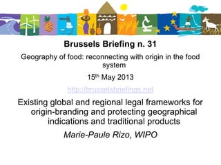 Brussels Briefing n. 31
Geography of food: reconnecting with origin in the food
system
15th May 2013
http://brusselsbriefings.net
Existing global and regional legal frameworks for
origin-branding and protecting geographical
indications and traditional products
Marie-Paule Rizo, WIPO
 