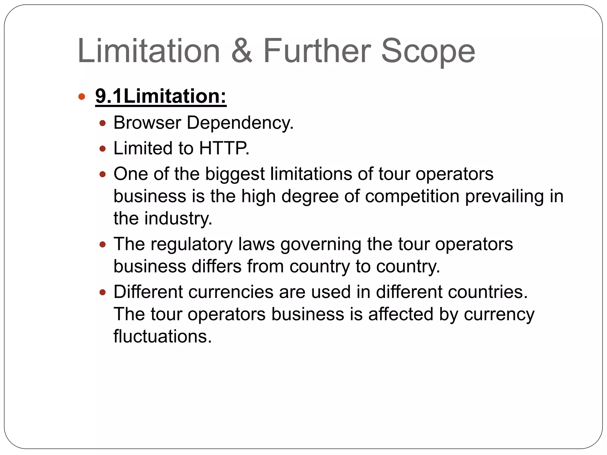 Limitation & Further Scope
 9.1Limitation:
 Browser Dependency.
 Limited to HTTP.
 One of the biggest limitations of tour operators
business is the high degree of competition prevailing in
the industry.
 The regulatory laws governing the tour operators
business differs from country to country.
 Different currencies are used in different countries.
The tour operators business is affected by currency
fluctuations.
 