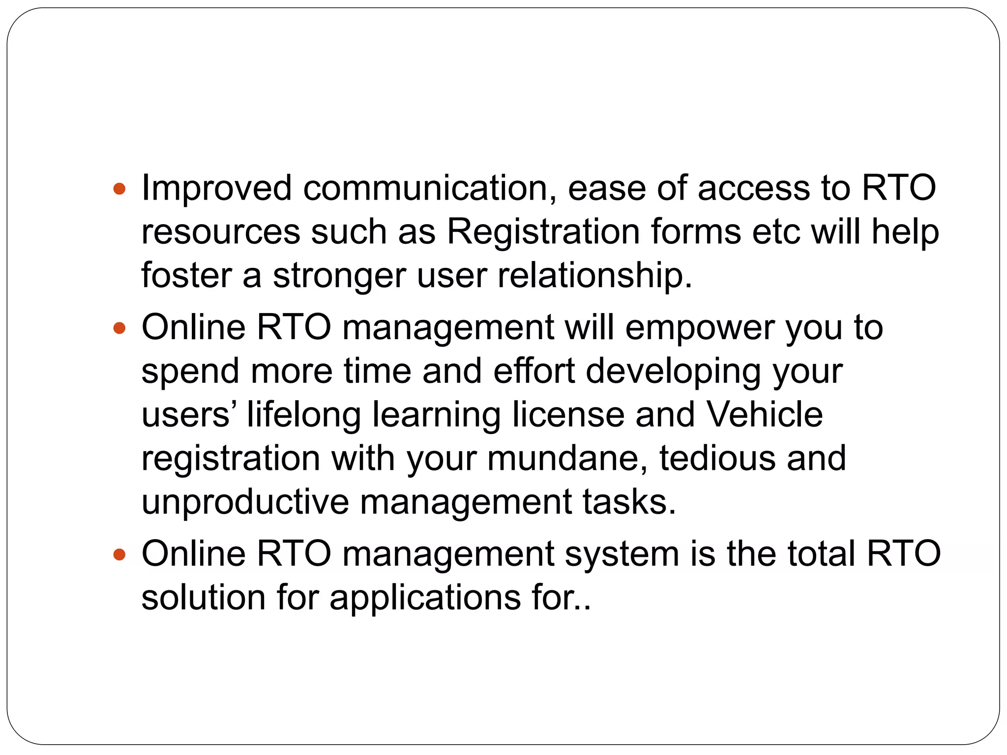  Improved communication, ease of access to RTO
resources such as Registration forms etc will help
foster a stronger user relationship.
 Online RTO management will empower you to
spend more time and effort developing your
users’ lifelong learning license and Vehicle
registration with your mundane, tedious and
unproductive management tasks.
 Online RTO management system is the total RTO
solution for applications for..
 