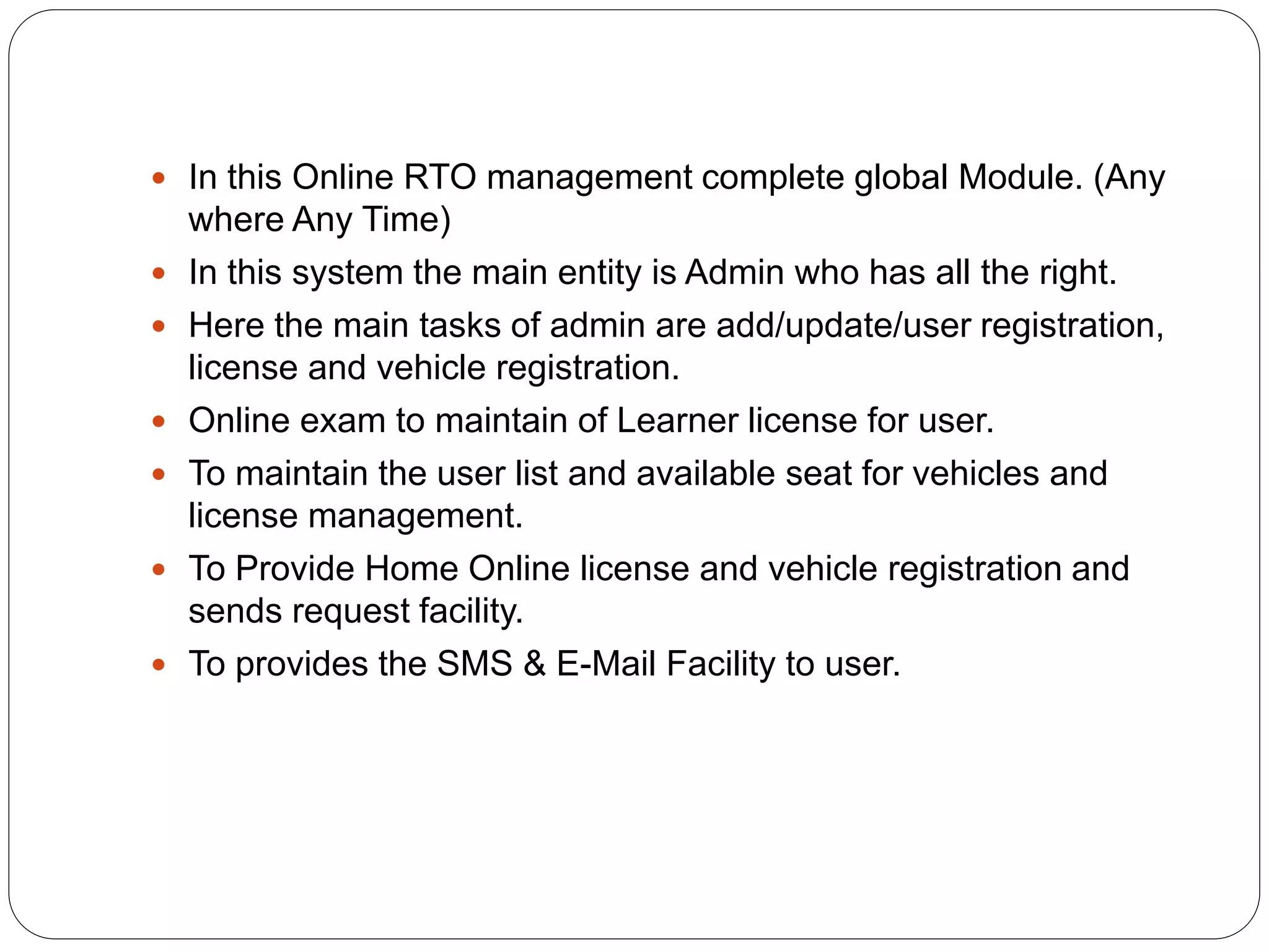  In this Online RTO management complete global Module. (Any
where Any Time)
 In this system the main entity is Admin who has all the right.
 Here the main tasks of admin are add/update/user registration,
license and vehicle registration.
 Online exam to maintain of Learner license for user.
 To maintain the user list and available seat for vehicles and
license management.
 To Provide Home Online license and vehicle registration and
sends request facility.
 To provides the SMS & E-Mail Facility to user.
 