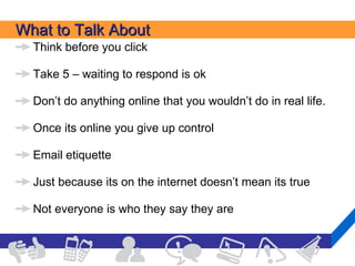 What to Talk About Think before you click Take 5 – waiting to respond is ok Don’t do anything online that you wouldn’t do in real life. Once its online you give up control Email etiquette Just because its on the internet doesn’t mean its true Not everyone is who they say they are 