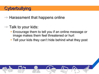 Cyberbullying Harassment that happens online Talk to your kids:  Encourage them to tell you if an online message or image makes them feel threatened or hurt Tell your kids they can’t hide behind what they post 
