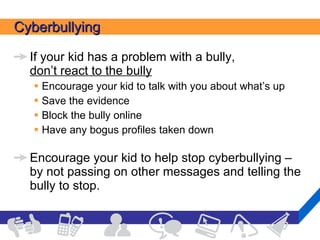 Cyberbullying If your kid has a problem with a bully,  don’t react to the bully Encourage your kid to talk with you about what’s up Save the evidence Block the bully online Have any bogus profiles taken down  Encourage your kid to help stop cyberbullying – by not passing on other messages and telling the bully to stop. 
