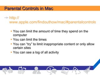 Parental Controls in Mac http:// www.apple.com/findouthow/mac/#parentalcontrols   You can limit the amount of time they spend on the computer You can limit the times You can “try” to limit inappropriate content or only allow certain sites You can see a log of all activity 