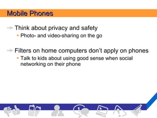Mobile Phones Think about privacy and safety Photo- and video-sharing on the go Filters on home computers don’t apply on phones Talk to kids about using good sense when social networking on their phone 